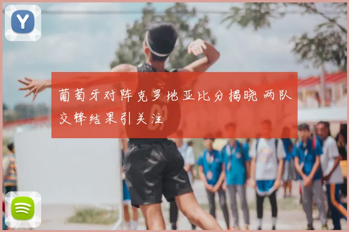 葡萄牙对阵克罗地亚比分揭晓 两队交锋结果引关注