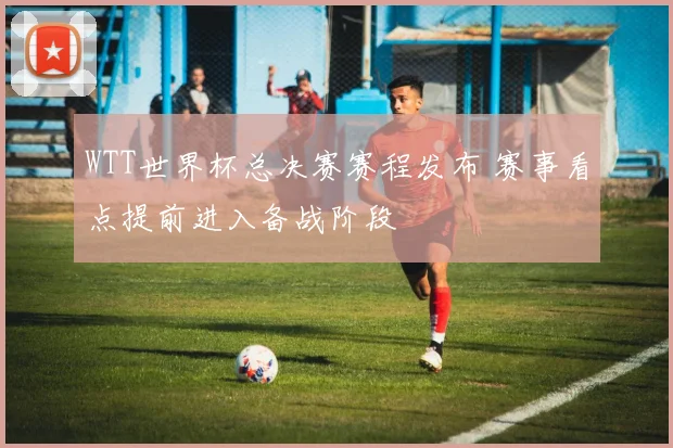 WTT世界杯总决赛赛程发布 赛事看点提前进入备战阶段