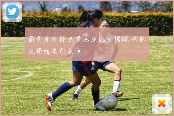 葡萄牙对阵克罗地亚比分揭晓 两队交锋结果引关注