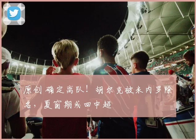 原创 确定离队！胡尔克被米内罗除名，夏窗期或回中超