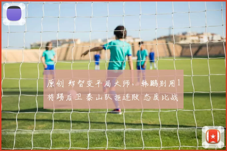 原创 郑智变平局大师，韩鹏别用1将踢后卫 泰山队拒连败 态度比战术重要