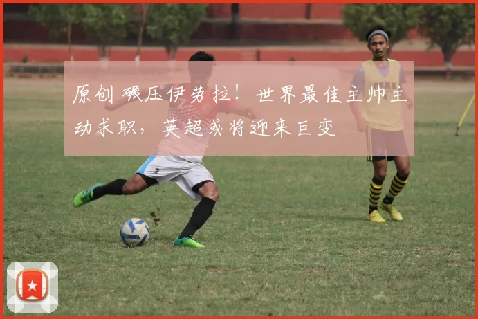 原创 碾压伊劳拉！世界最佳主帅主动求职，英超或将迎来巨变