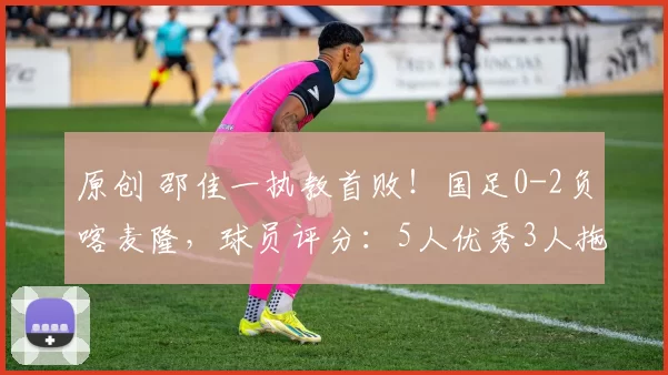 原创 邵佳一执教首败！国足0-2负喀麦隆，球员评分：5人优秀3人拖后腿