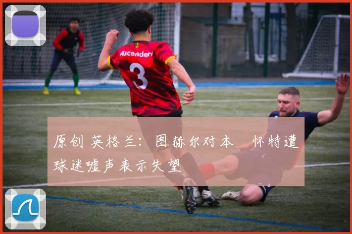 原创 英格兰:图赫尔对本・怀特遭球迷嘘声表示失望