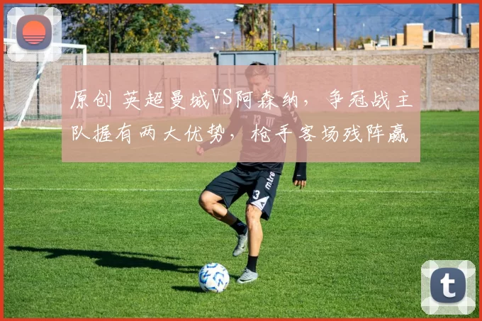 原创 英超曼城VS阿森纳，争冠战主队握有两大优势，枪手客场残阵赢球难