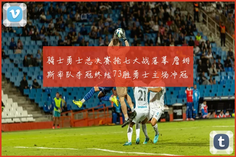 骑士勇士总决赛抢七大战落幕 詹姆斯率队夺冠终结73胜勇士主场冲冠
