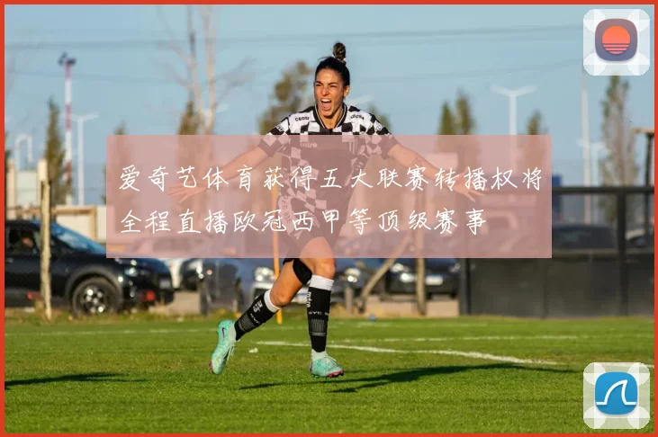 爱奇艺体育获得五大联赛转播权将全程直播欧冠西甲等顶级赛事