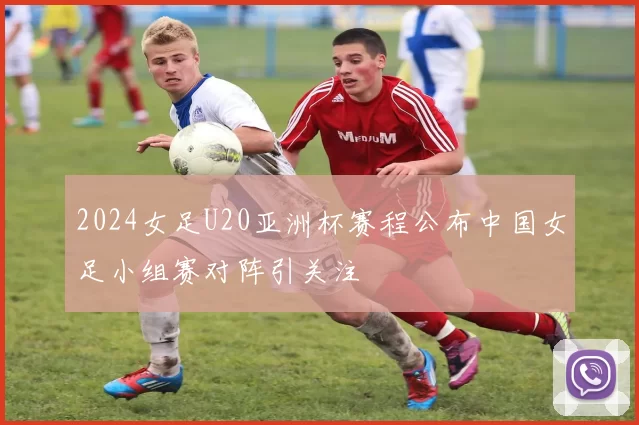 2024女足U20亚洲杯赛程公布中国女足小组赛对阵引关注