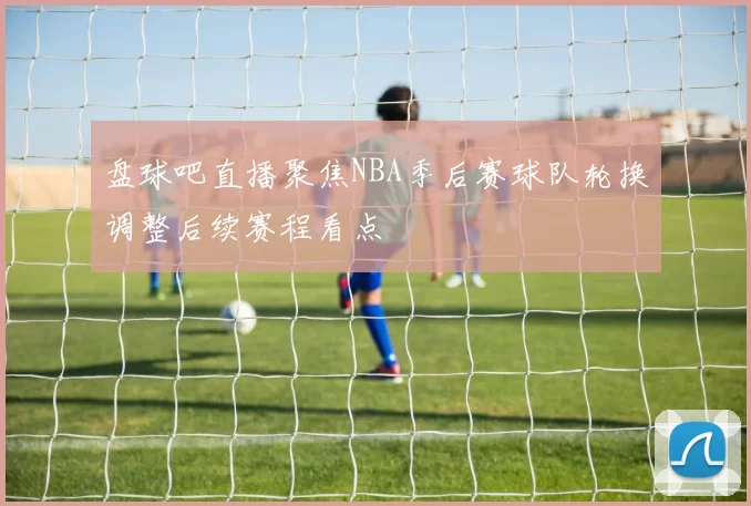 盘球吧直播聚焦NBA季后赛球队轮换调整后续赛程看点