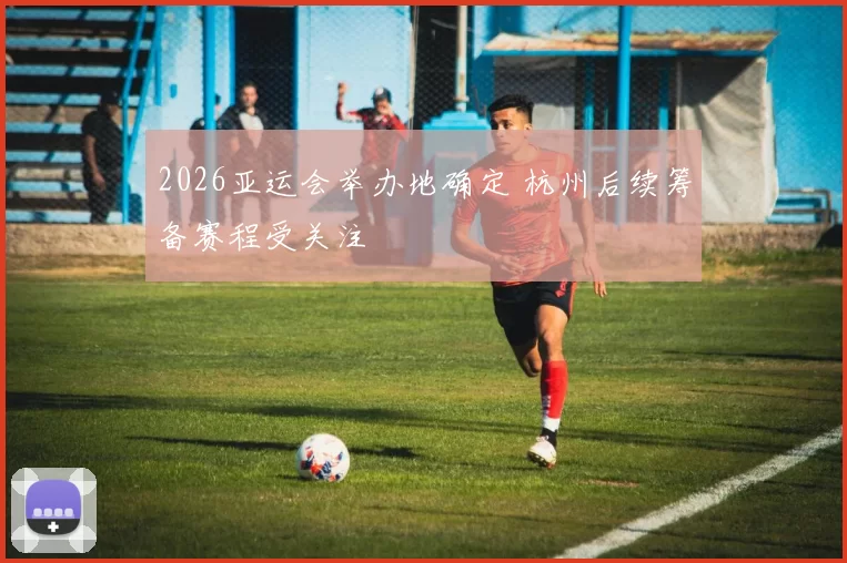 2026亚运会举办地确定 杭州后续筹备赛程受关注