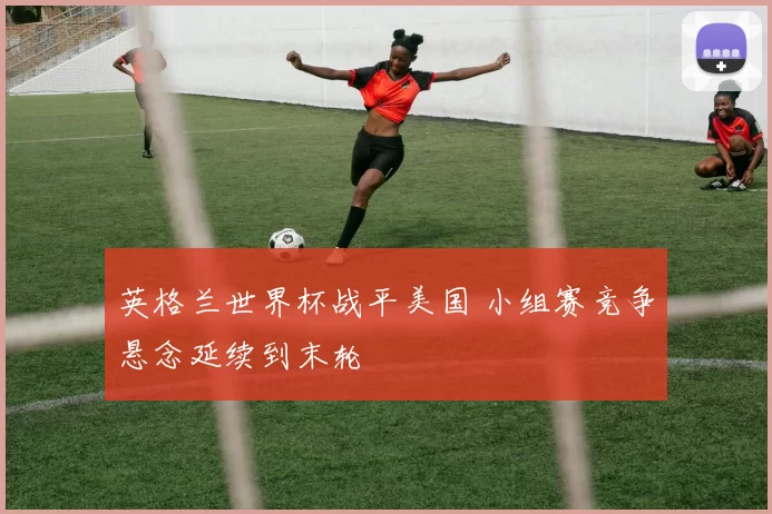 英格兰世界杯战平美国 小组赛竞争悬念延续到末轮