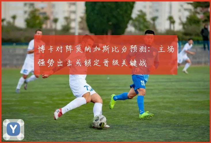博卡对阵莫纳加斯比分预测：主场强势出击或锁定晋级关键战