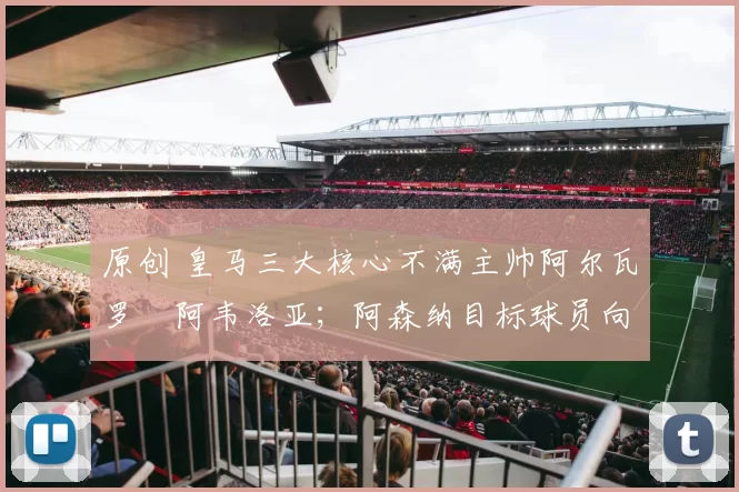 原创 皇马三大核心不满主帅阿尔瓦罗・阿韦洛亚;阿森纳目标球员向球队下达 “离队最后通牒”