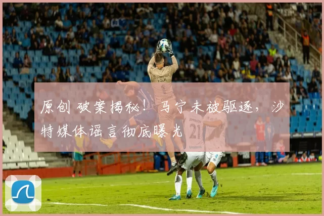 原创 破案揭秘！马宁未被驱逐，沙特媒体谣言彻底曝光