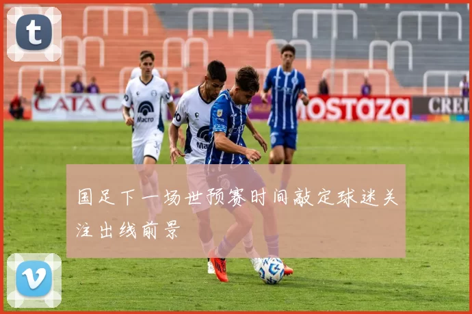 国足下一场世预赛时间敲定球迷关注出线前景