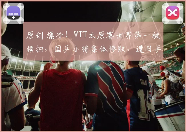 原创 爆冷！WTT太原赛世界第一被横扫，国乒小将集体惨败，遭日乒碾压